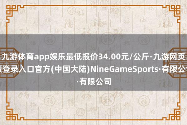 九游体育app娱乐最低报价34.00元/公斤-九游网页版登录入口官方(中国大陆)NineGameSports·有限公司