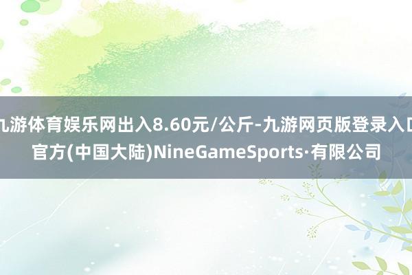 九游体育娱乐网出入8.60元/公斤-九游网页版登录入口官方(中国大陆)NineGameSports·有限公司