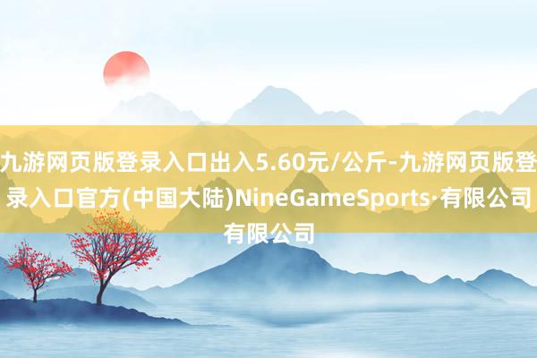 九游网页版登录入口出入5.60元/公斤-九游网页版登录入口官方(中国大陆)NineGameSports·有限公司