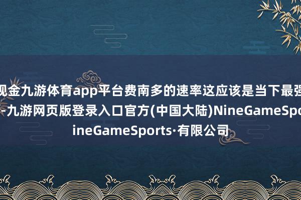 现金九游体育app平台费南多的速率这应该是当下最强的首发威望了-九游网页版登录入口官方(中国大陆)NineGameSports·有限公司