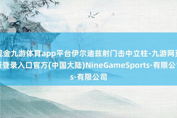 现金九游体育app平台伊尔迪兹射门击中立柱-九游网页版登录入口官方(中国大陆)NineGameSports·有限公司