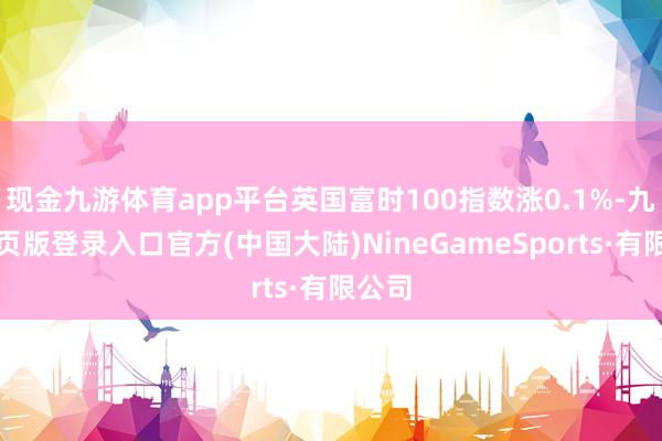 现金九游体育app平台英国富时100指数涨0.1%-九游网页版登录入口官方(中国大陆)NineGameSports·有限公司