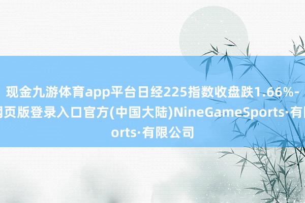 现金九游体育app平台日经225指数收盘跌1.66%-九游网页版登录入口官方(中国大陆)NineGameSports·有限公司