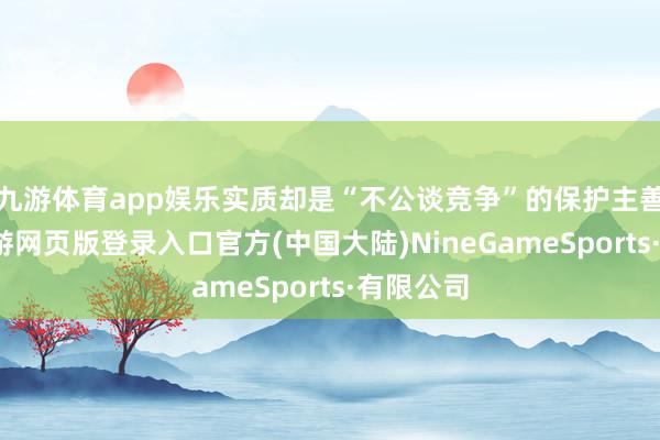 九游体育app娱乐实质却是“不公谈竞争”的保护主善举止-九游网页版登录入口官方(中国大陆)NineGameSports·有限公司