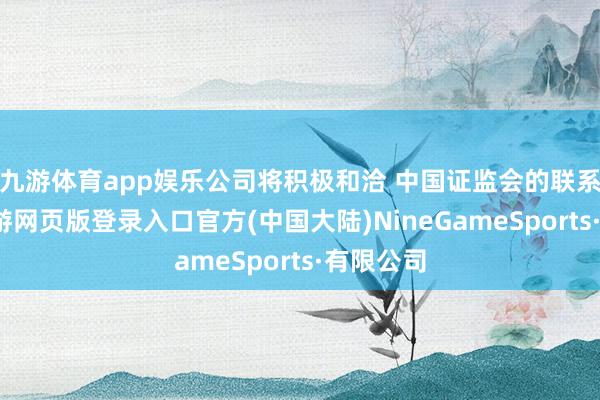 九游体育app娱乐公司将积极和洽 中国证监会的联系使命-九游网页版登录入口官方(中国大陆)NineGameSports·有限公司