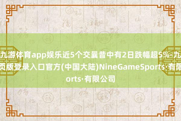 九游体育app娱乐近5个交曩昔中有2日跌幅超5%-九游网页版登录入口官方(中国大陆)NineGameSports·有限公司