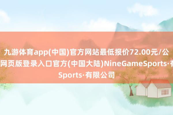 九游体育app(中国)官方网站最低报价72.00元/公斤-九游网页版登录入口官方(中国大陆)NineGameSports·有限公司