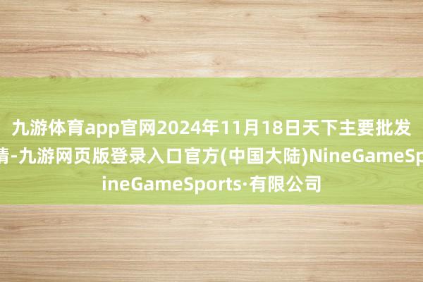 九游体育app官网2024年11月18日天下主要批发市集牛价钱行情-九游网页版登录入口官方(中国大陆)NineGameSports·有限公司