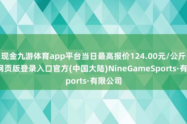 现金九游体育app平台当日最高报价124.00元/公斤-九游网页版登录入口官方(中国大陆)NineGameSports·有限公司