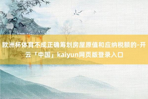 欧洲杯体育不成正确筹划房屋原值和应纳税额的-开云「中国」kaiyun网页版登录入口