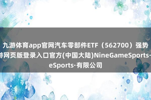 九游体育app官网汽车零部件ETF（562700）强势拉升-九游网页版登录入口官方(中国大陆)NineGameSports·有限公司