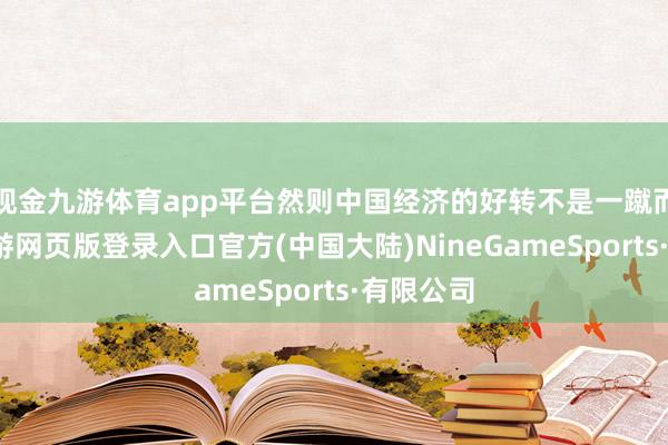 现金九游体育app平台然则中国经济的好转不是一蹴而就的-九游网页版登录入口官方(中国大陆)NineGameSports·有限公司