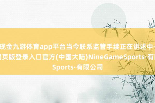 现金九游体育app平台当今联系监管手续正在讲述中-九游网页版登录入口官方(中国大陆)NineGameSports·有限公司