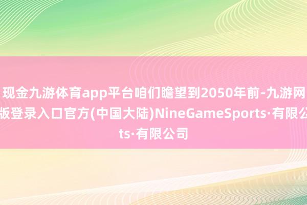 现金九游体育app平台咱们瞻望到2050年前-九游网页版登录入口官方(中国大陆)NineGameSports·有限公司