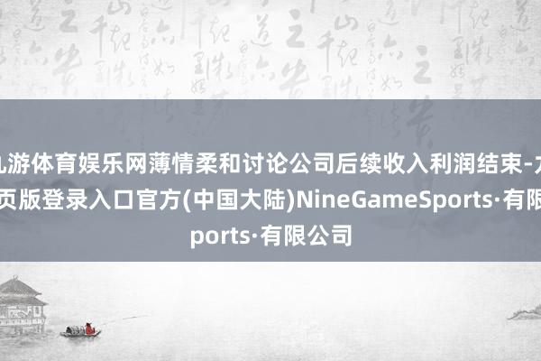 九游体育娱乐网薄情柔和讨论公司后续收入利润结束-九游网页版登录入口官方(中国大陆)NineGameSports·有限公司