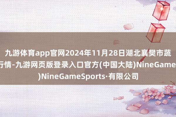 九游体育app官网2024年11月28日湖北襄樊市蔬菜批发阛阓价钱行情-九游网页版登录入口官方(中国大陆)NineGameSports·有限公司