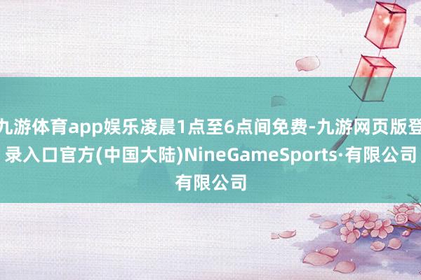 九游体育app娱乐凌晨1点至6点间免费-九游网页版登录入口官方(中国大陆)NineGameSports·有限公司