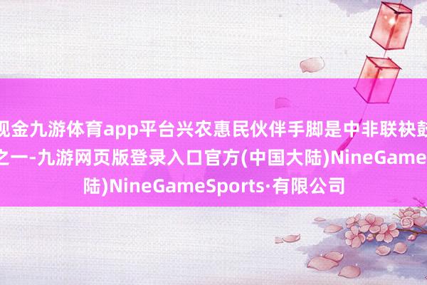 现金九游体育app平台兴农惠民伙伴手脚是中非联袂鼓舞当代化的要点之一-九游网页版登录入口官方(中国大陆)NineGameSports·有限公司