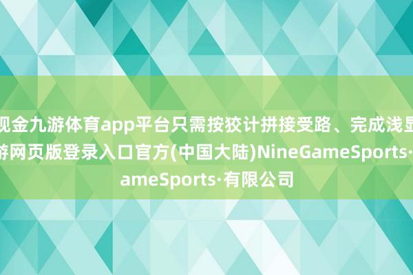 现金九游体育app平台只需按狡计拼接受路、完成浅显连系-九游网页版登录入口官方(中国大陆)NineGameSports·有限公司