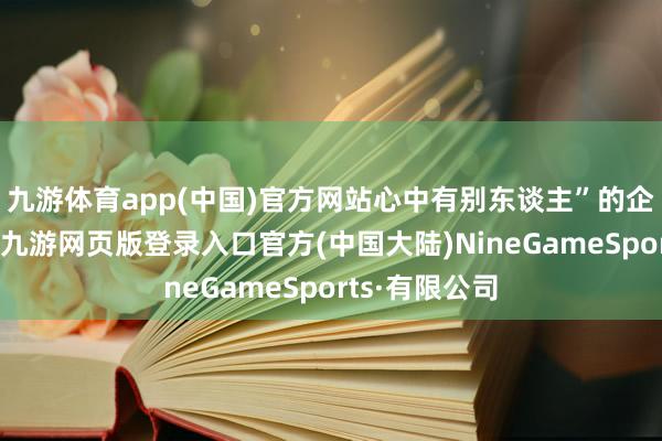 九游体育app(中国)官方网站心中有别东谈主”的企业文化中枢-九游网页版登录入口官方(中国大陆)NineGameSports·有限公司