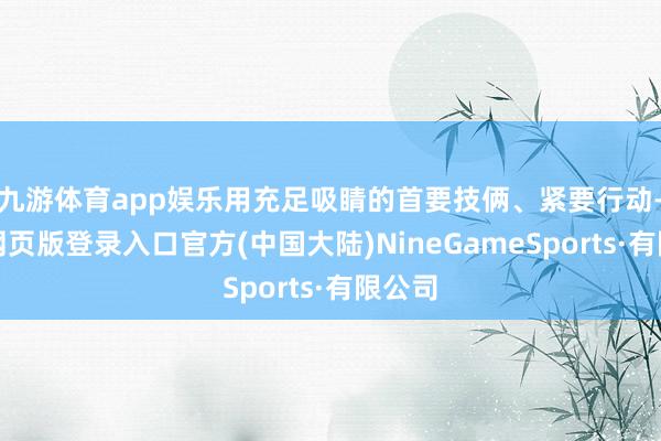 九游体育app娱乐用充足吸睛的首要技俩、紧要行动-九游网页版登录入口官方(中国大陆)NineGameSports·有限公司