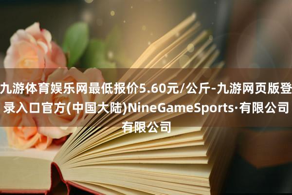 九游体育娱乐网最低报价5.60元/公斤-九游网页版登录入口官方(中国大陆)NineGameSports·有限公司