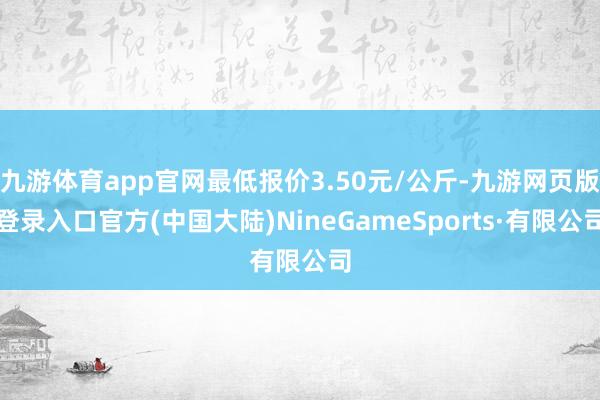 九游体育app官网最低报价3.50元/公斤-九游网页版登录入口官方(中国大陆)NineGameSports·有限公司