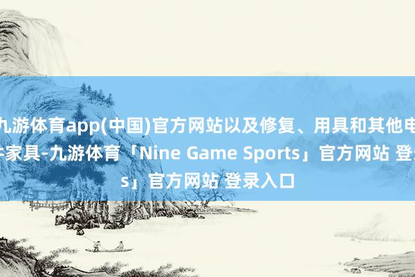 九游体育app(中国)官方网站以及修复、用具和其他电子元件家具-九游体育「Nine Game Spo