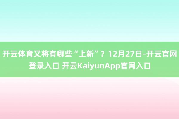 开云体育又将有哪些“上新”？12月27日-开云官网登录入口 开云KaiyunApp官网入口